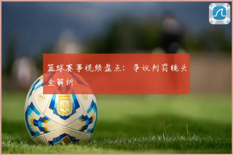 篮球赛事视频盘点：争议判罚镜头全解析