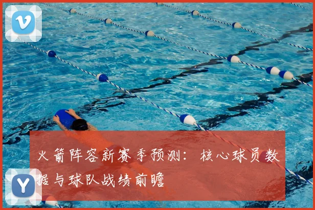 火箭阵容新赛季预测：核心球员数据与球队战绩前瞻