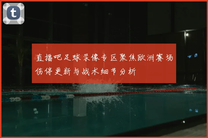 直播吧足球录像专区聚焦欧洲赛场伤停更新与战术细节分析
