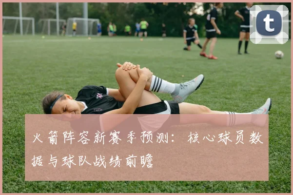 火箭阵容新赛季预测：核心球员数据与球队战绩前瞻