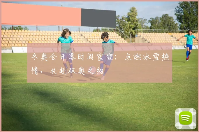 冬奥会开幕时间官宣：点燃冰雪热情，共赴双奥之约
