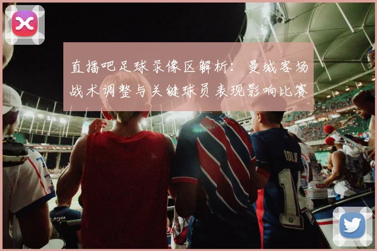 直播吧足球录像区解析：曼城客场战术调整与关键球员表现影响比赛走势
