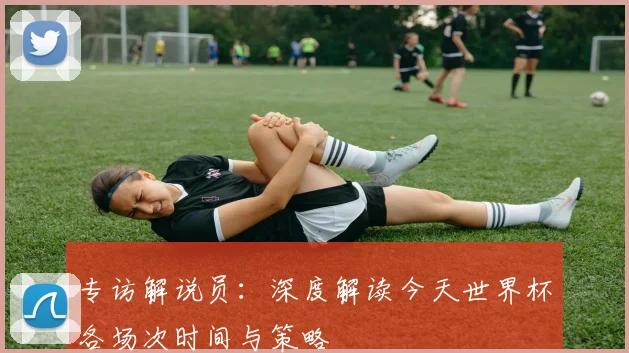 专访解说员：深度解读今天世界杯各场次时间与策略