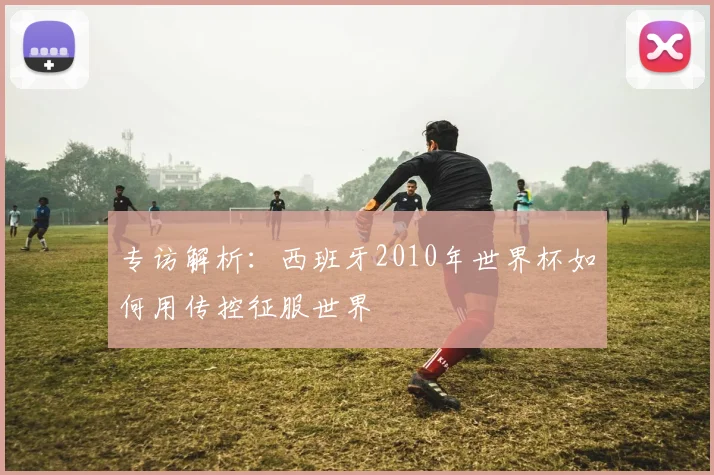 专访解析:西班牙2010年世界杯如何用传控征服世界