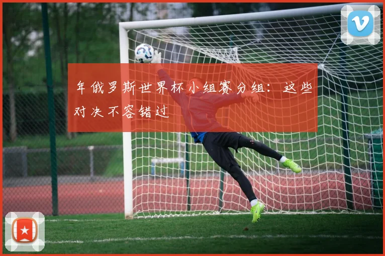 年俄罗斯世界杯小组赛分组:这些对决不容错过
