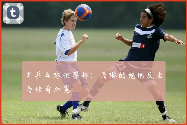 年乒乓球世界杯：马琳的绝地反击与传奇加冕