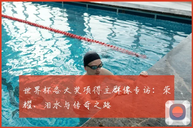 世界杯各大奖项得主群像专访:荣耀、泪水与传奇之路