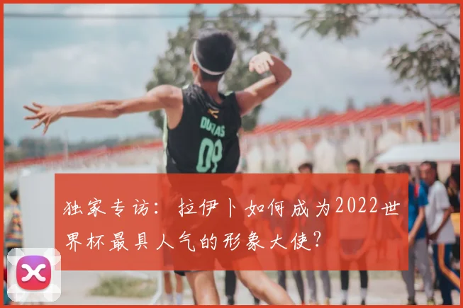 独家专访：拉伊卜如何成为2022世界杯最具人气的形象大使？