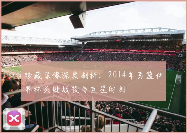 珍藏录像深度剖析：2014年男篮世界杯关键战役与巨星时刻