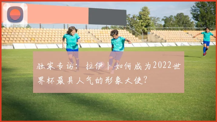 独家专访:拉伊卜如何成为2022世界杯最具人气的形象大使?