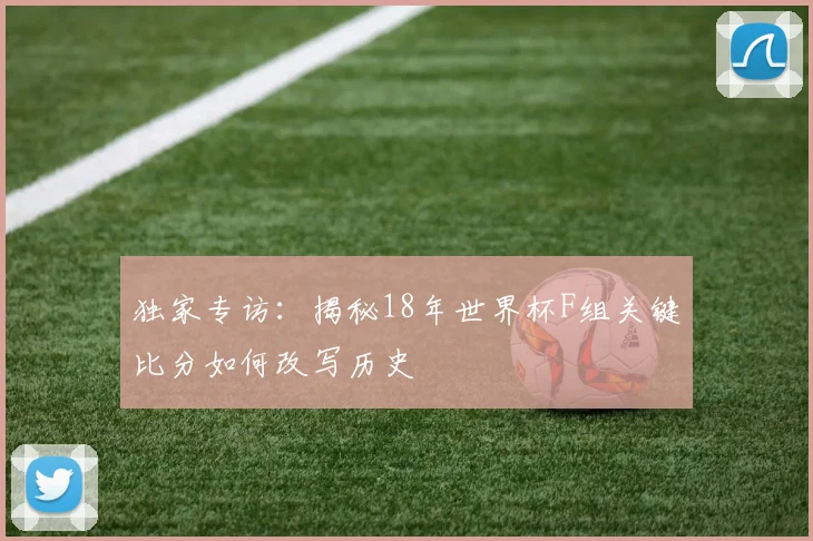 独家专访：揭秘18年世界杯F组关键比分如何改写历史