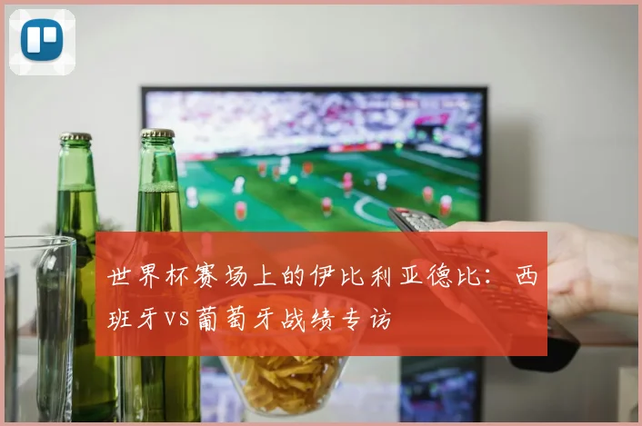 世界杯赛场上的伊比利亚德比：西班牙vs葡萄牙战绩专访