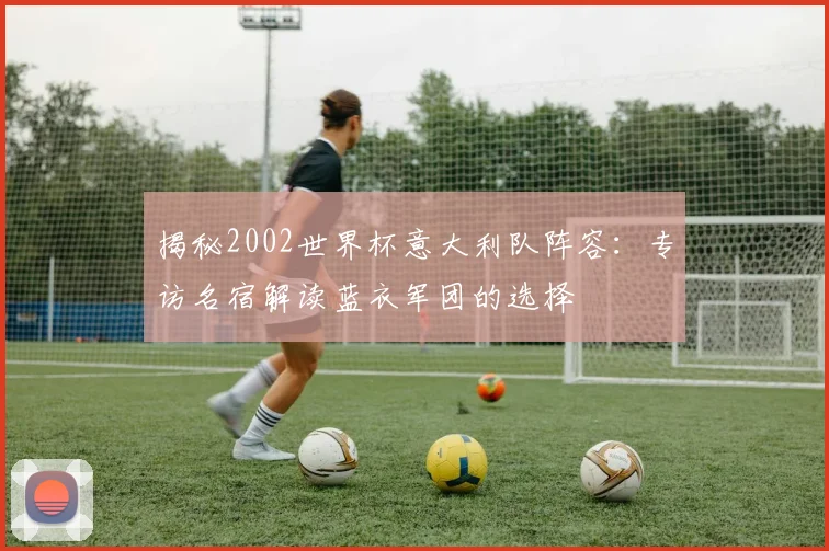 揭秘2002世界杯意大利队阵容:专访名宿解读蓝衣军团的选择
