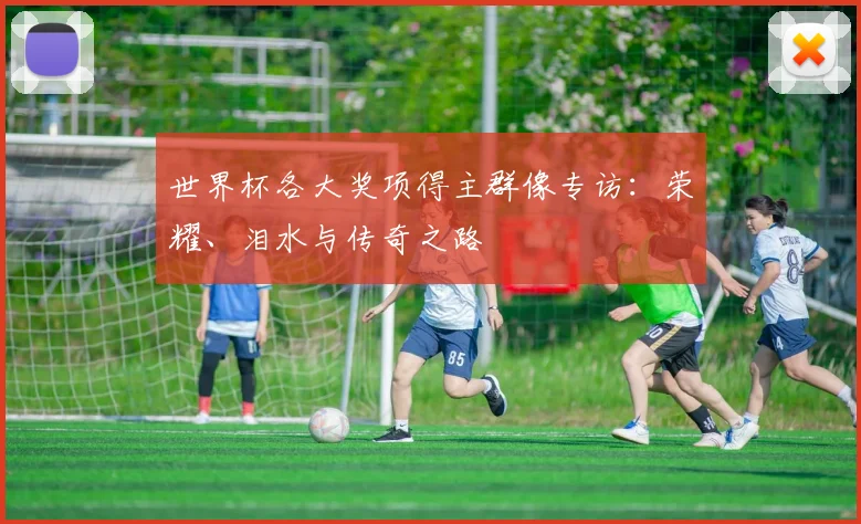 世界杯各大奖项得主群像专访:荣耀、泪水与传奇之路